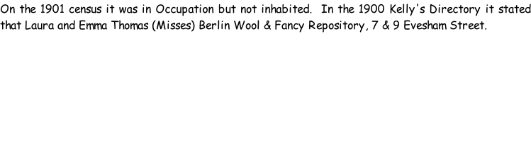 On the 1901 census it was in Occupation but not inhabited.  In the 1900 Kelly's Directory it stated that Laura and Emma Thomas (Misses) Berlin Wool & Fancy Repository, 7 & 9 Evesham Street.
