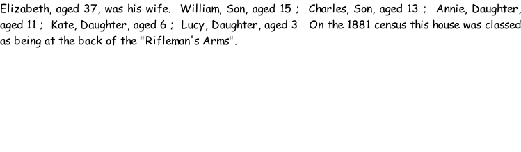 Elizabeth, aged 37, was his wife.  William, Son, aged 15 ;  Charles, Son, aged 13 ;  Annie, Daughter, aged 11 ;  Kate, Daughter, aged 6 ;  Lucy, Daughter, aged 3   On the 1881 census this house was classed as being at the back of the "Rifleman's Arms".