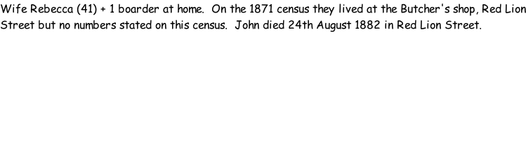 Wife Rebecca (41) + 1 boarder at home.  On the 1871 census they lived at the Butcher's shop, Red Lion Street but no numbers stated on this census.  John died 24th August 1882 in Red Lion Street.