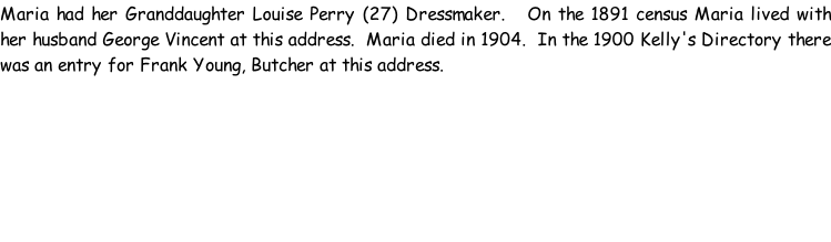 Maria had her Granddaughter Louise Perry (27) Dressmaker.   On the 1891 census Maria lived with her husband George Vincent at this address.  Maria died in 1904.  In the 1900 Kelly's Directory there was an entry for Frank Young, Butcher at this address.