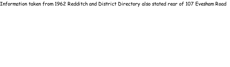 Information taken from 1962 Redditch and District Directory also stated rear of 107 Evesham Road