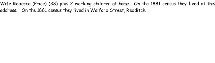 Wife Rebecca (Price) (38) plus 2 working children at home.  On the 1881 census they lived at this address.   On the 1861 census they lived in Walford Street, Redditch.