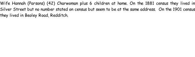 Wife Hannah (Parsons) (42) Charwoman plus 6 children at home. On the 1881 census they lived in Silver Street but no number stated on census but seem to be at the same address.  On the 1901 census they lived in Beoley Road, Redditch.