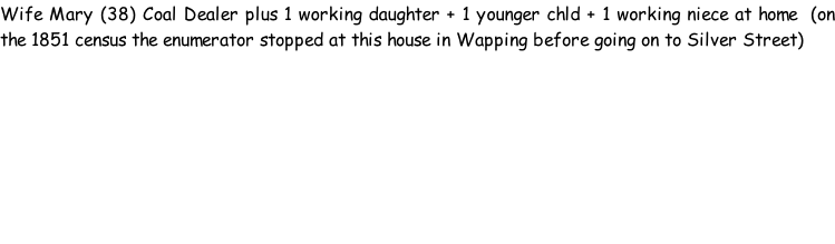 Wife Mary (38) Coal Dealer plus 1 working daughter + 1 younger chld + 1 working niece at home  (on the 1851 census the enumerator stopped at this house in Wapping before going on to Silver Street)