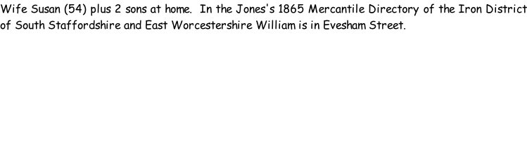Wife Susan (54) plus 2 sons at home.  In the Jones's 1865 Mercantile Directory of the Iron District of South Staffordshire and East Worcestershire William is in Evesham Street.