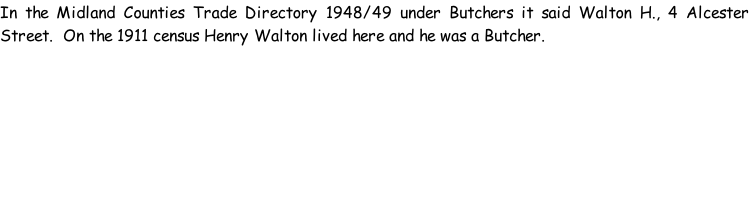 In the Midland Counties Trade Directory 1948/49 under Butchers it said Walton H., 4 Alcester Street.  On the 1911 census Henry Walton lived here and he was a Butcher.