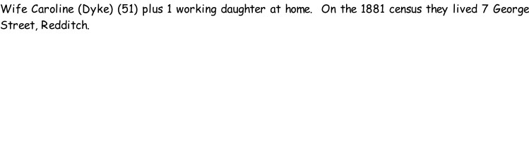 Wife Caroline (Dyke) (51) plus 1 working daughter at home.  On the 1881 census they lived 7 George Street, Redditch.