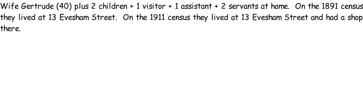 Wife Gertrude (40) plus 2 children + 1 visitor + 1 assistant + 2 servants at home.  On the 1891 census they lived at 13 Evesham Street.  On the 1911 census they lived at 13 Evesham Street and had a shop there.