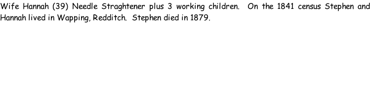 Wife Hannah (39) Needle Straghtener plus 3 working children.  On the 1841 census Stephen and Hannah lived in Wapping, Redditch.  Stephen died in 1879.