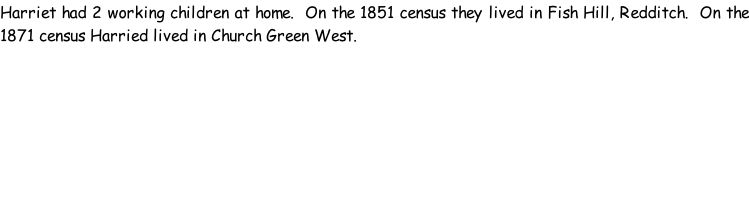 Harriet had 2 working children at home.  On the 1851 census they lived in Fish Hill, Redditch.  On the 1871 census Harried lived in Church Green West.