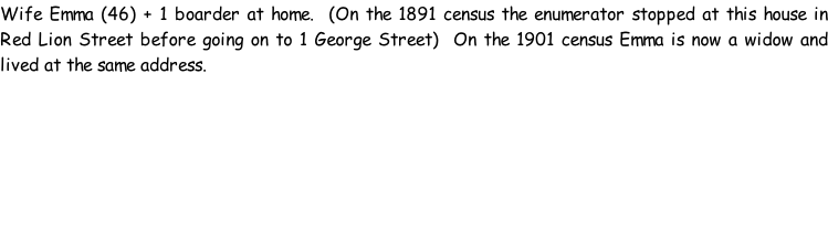 Wife Emma (46) + 1 boarder at home.  (On the 1891 census the enumerator stopped at this house in Red Lion Street before going on to 1 George Street)  On the 1901 census Emma is now a widow and lived at the same address.
