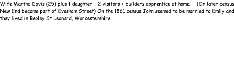 Wife Martha Davis (25) plus 1 daughter + 2 visitors + builders apprentice at home.    (On later census New End became part of Evesham Street) On the 1861 census John seemed to be married to Emily and they lived in Beoley St Leonard, Worcestershire