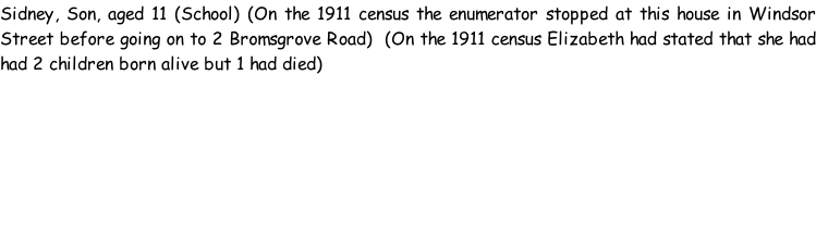 Sidney, Son, aged 11 (School) (On the 1911 census the enumerator stopped at this house in Windsor Street before going on to 2 Bromsgrove Road)  (On the 1911 census Elizabeth had stated that she had had 2 children born alive but 1 had died)