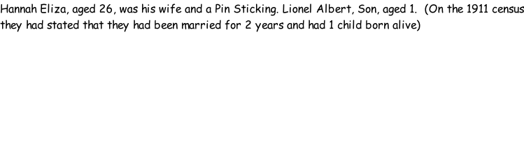 Hannah Eliza, aged 26, was his wife and a Pin Sticking. Lionel Albert, Son, aged 1.  (On the 1911 census they had stated that they had been married for 2 years and had 1 child born alive)