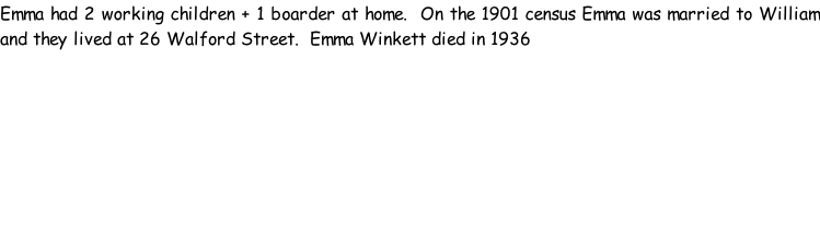 Emma had 2 working children + 1 boarder at home.  On the 1901 census Emma was married to William and they lived at 26 Walford Street.  Emma Winkett died in 1936