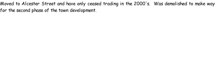 Moved to Alcester Street and have only ceased trading in the 2000's.  Was demolished to make way for the second phase of the town development.
