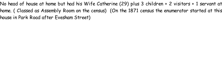 No head of house at home but had his Wife Catherine (29) plus 3 children + 2 visitors + 1 servant at home. ( Classed as Assembly Room on the census)  (On the 1871 census the enumerator started at this house in Park Road after Evesham Street)