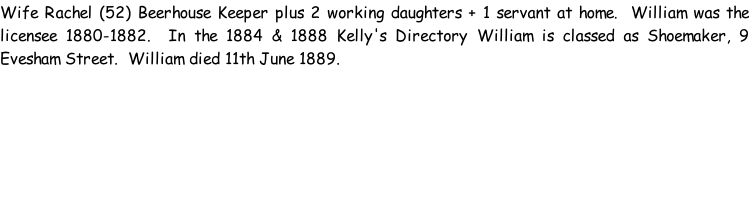 Wife Rachel (52) Beerhouse Keeper plus 2 working daughters + 1 servant at home.  William was the licensee 1880-1882.  In the 1884 & 1888 Kelly's Directory William is classed as Shoemaker, 9 Evesham Street.  William died 11th June 1889.