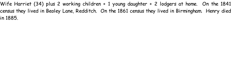 Wife Harriet (34) plus 2 working children + 1 young daughter + 2 lodgers at home.  On the 1841 census they lived in Beoley Lane, Redditch.  On the 1861 census they lived in Birmingham.  Henry died in 1885.