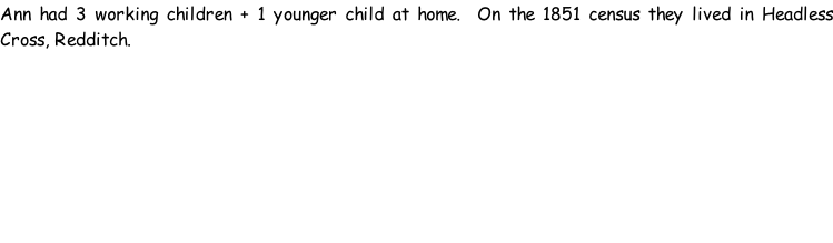 Ann had 3 working children + 1 younger child at home.  On the 1851 census they lived in Headless Cross, Redditch.