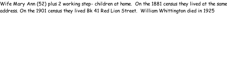 Wife Mary Ann (52) plus 2 working step- children at home.  On the 1881 census they lived at the same address. On the 1901 census they lived Bk 41 Red Lion Street.  William Whittington died in 1925