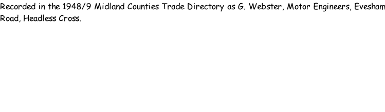 Recorded in the 1948/9 Midland Counties Trade Directory as G. Webster, Motor Engineers, Evesham Road, Headless Cross.