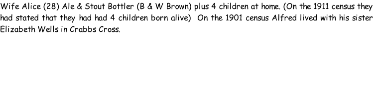 Wife Alice (28) Ale & Stout Bottler (B & W Brown) plus 4 children at home. (On the 1911 census they had stated that they had had 4 children born alive)  On the 1901 census Alfred lived with his sister Elizabeth Wells in Crabbs Cross.