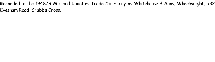 Recorded in the 1948/9 Midland Counties Trade Directory as Whitehouse & Sons, Wheelwright, 532 Evesham Road, Crabbs Cross.