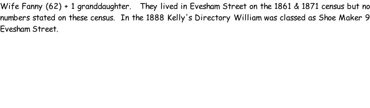 Wife Fanny (62) + 1 granddaughter.   They lived in Evesham Street on the 1861 & 1871 census but no numbers stated on these census.  In the 1888 Kelly's Directory William was classed as Shoe Maker 9 Evesham Street.