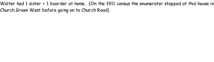Walter had 1 sister + 1 boarder at home.  (On the 1911 census the enumerator stopped at this house in Church Green West before going on to Church Road)