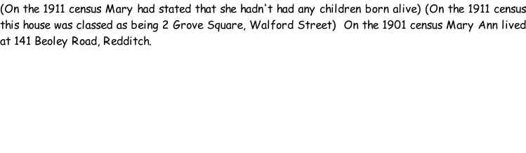 (On the 1911 census Mary had stated that she hadn't had any children born alive) (On the 1911 census this house was classed as being 2 Grove Square, Walford Street)  On the 1901 census Mary Ann lived at 141 Beoley Road, Redditch.