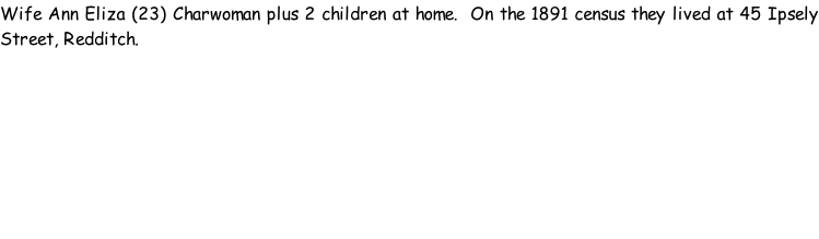 Wife Ann Eliza (23) Charwoman plus 2 children at home.  On the 1891 census they lived at 45 Ipsely Street, Redditch.
