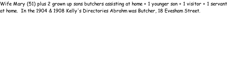 Wife Mary (51) plus 2 grown up sons butchers assisting at home + 1 younger son + 1 visitor + 1 servant at home.  In the 1904 & 1908 Kelly's Directories Abrahm was Butcher, 18 Evesham Street.