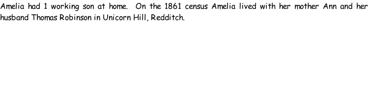 Amelia had 1 working son at home.  On the 1861 census Amelia lived with her mother Ann and her husband Thomas Robinson in Unicorn Hill, Redditch.