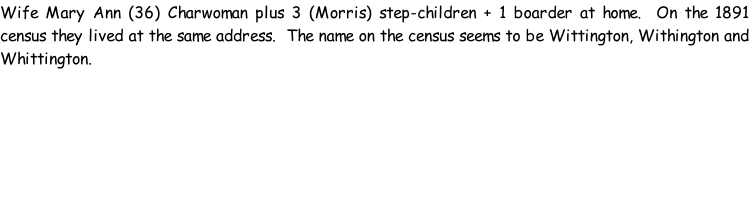 Wife Mary Ann (36) Charwoman plus 3 (Morris) step-children + 1 boarder at home.  On the 1891 census they lived at the same address.  The name on the census seems to be Wittington, Withington and Whittington.