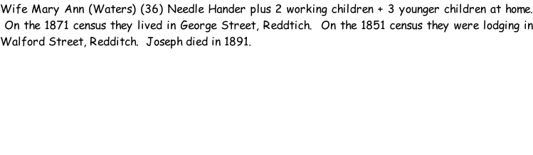 Wife Mary Ann (Waters) (36) Needle Hander plus 2 working children + 3 younger children at home.  On the 1871 census they lived in George Street, Reddtich.  On the 1851 census they were lodging in Walford Street, Redditch.  Joseph died in 1891.