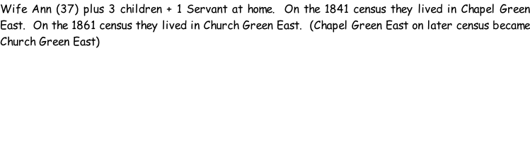 Wife Ann (37) plus 3 children + 1 Servant at home.  On the 1841 census they lived in Chapel Green East.  On the 1861 census they lived in Church Green East.  (Chapel Green East on later census became Church Green East)