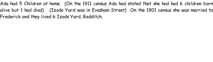 Ada had 5 Children at home.  (On the 1911 census Ada had stated that she had had 6 children born alive but 1 had died)   (Izods Yard was in Evesham Street)  On the 1901 census she was married to Frederick and they lived 6 Izods Yard, Redditch.