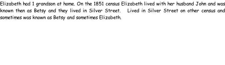 Elizabeth had 1 grandson at home. On the 1851 census Elizabeth lived with her husband John and was known then as Betsy and they lived in Silver Street.   Lived in Silver Street on other census and sometimes was known as Betsy and sometimes Elizabeth.