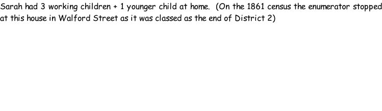 Sarah had 3 working children + 1 younger child at home.  (On the 1861 census the enumerator stopped at this house in Walford Street as it was classed as the end of District 2)
