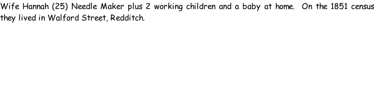 Wife Hannah (25) Needle Maker plus 2 working children and a baby at home.  On the 1851 census they lived in Walford Street, Redditch.