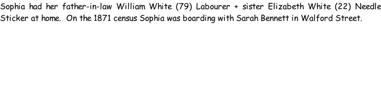 Sophia had her father-in-law William White (79) Labourer + sister Elizabeth White (22) Needle Sticker at home.  On the 1871 census Sophia was boarding with Sarah Bennett in Walford Street.
