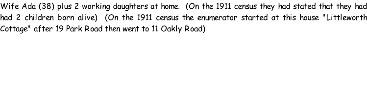 Wife Ada (38) plus 2 working daughters at home.  (On the 1911 census they had stated that they had had 2 children born alive)  (On the 1911 census the enumerator started at this house "Littleworth Cottage" after 19 Park Road then went to 11 Oakly Road)