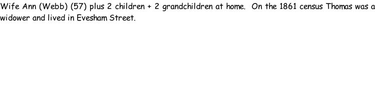 Wife Ann (Webb) (57) plus 2 children + 2 grandchildren at home.  On the 1861 census Thomas was a widower and lived in Evesham Street.