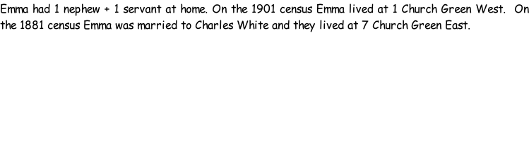 Emma had 1 nephew + 1 servant at home. On the 1901 census Emma lived at 1 Church Green West.  On the 1881 census Emma was married to Charles White and they lived at 7 Church Green East.
