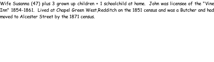 Wife Susanna (47) plus 3 grown up children + 1 schoolchild at home.  John was licensee of the "Vine Inn" 1854-1861.  Lived at Chapel Green West,Redditch on the 1851 census and was a Butcher and had moved to Alcester Street by the 1871 census.