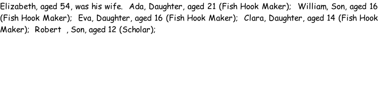 Elizabeth, aged 54, was his wife.  Ada, Daughter, aged 21 (Fish Hook Maker);  William, Son, aged 16 (Fish Hook Maker);  Eva, Daughter, aged 16 (Fish Hook Maker);  Clara, Daughter, aged 14 (Fish Hook Maker);  Robert  , Son, aged 12 (Scholar);