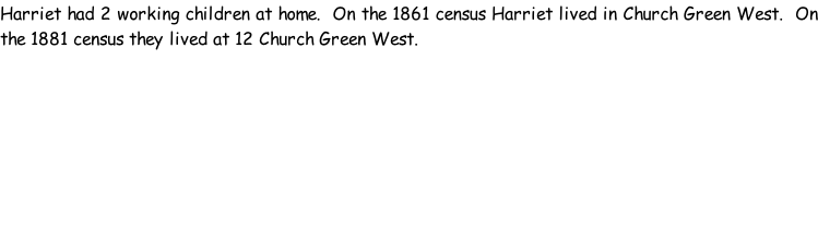 Harriet had 2 working children at home.  On the 1861 census Harriet lived in Church Green West.  On the 1881 census they lived at 12 Church Green West.