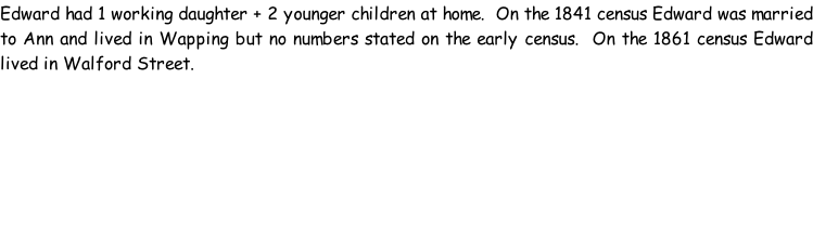 Edward had 1 working daughter + 2 younger children at home.  On the 1841 census Edward was married to Ann and lived in Wapping but no numbers stated on the early census.  On the 1861 census Edward lived in Walford Street.