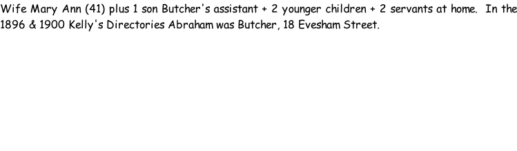Wife Mary Ann (41) plus 1 son Butcher's assistant + 2 younger children + 2 servants at home.  In the 1896 & 1900 Kelly's Directories Abraham was Butcher, 18 Evesham Street.